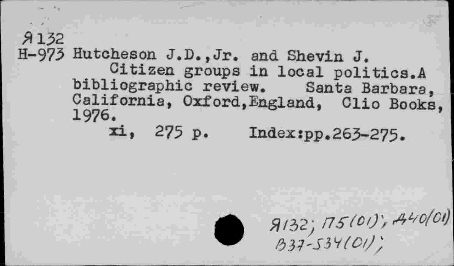 ﻿»132
H-973 Hutcheson J.D.,Jr. and Shevin J.
Citizen groups in local politics.A bibliographic review. Santa Barbara, California, Oxford,England, Clio Books, 1976.
xi, 275 p.	Index:pp.263-275.
»/32;
PM'S^KCl/}